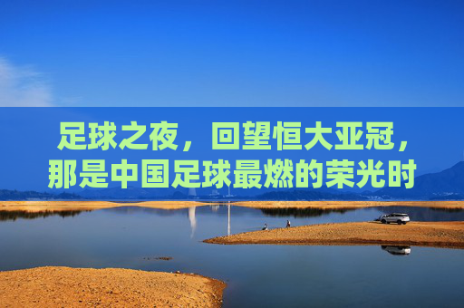 足球之夜,回望恒大亚冠,那是中国足球最燃的荣光时刻