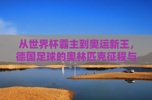 从世界杯霸主到奥运新王,德国足球的奥林匹克征程与荣耀时刻