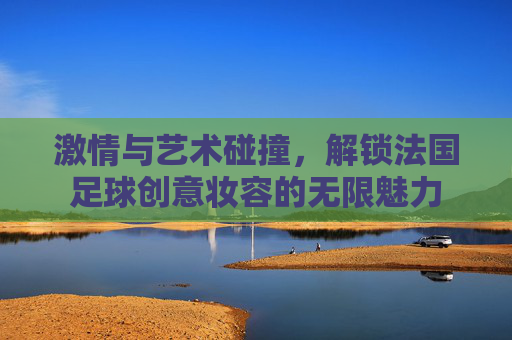 激情与艺术碰撞,解锁法国足球创意妆容的无限魅力