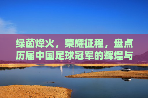 绿茵烽火,荣耀征程,盘点历届中国足球冠军的辉煌与悲情