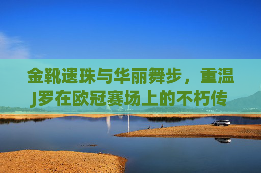 金靴遗珠与华丽舞步,重温J罗在欧冠赛场上的不朽传奇