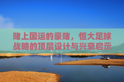 赌上国运的豪赌,恒大足球战略的顶层设计与兴衰启示