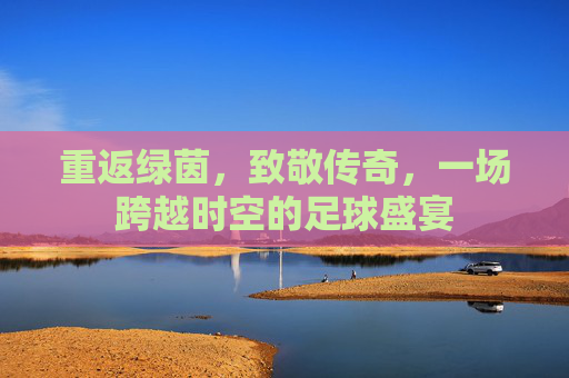 重返绿茵,致敬传奇,一场跨越时空的足球盛宴