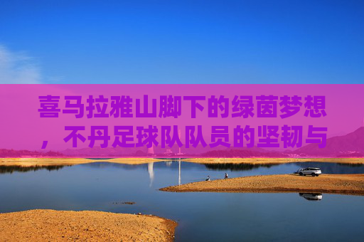 喜马拉雅山脚下的绿茵梦想，不丹足球队队员的坚韧与荣耀