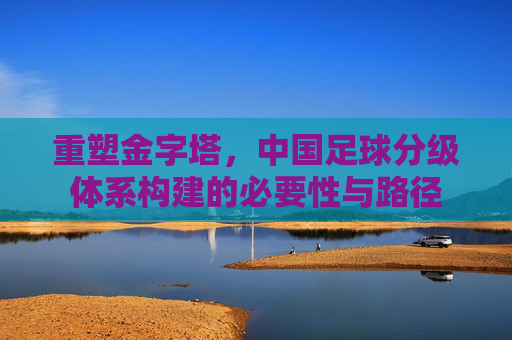重塑金字塔,中国足球分级体系构建的必要性与路径