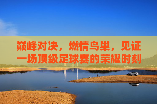 巅峰对决,燃情鸟巢,见证一场顶级足球赛的荣耀时刻
