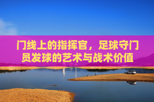 门线上的指挥官,足球守门员发球的艺术与战术价值
