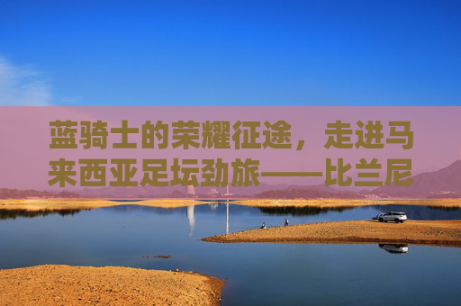 蓝骑士的荣耀征途,走进马来西亚足坛劲旅——比兰尼足球俱乐部