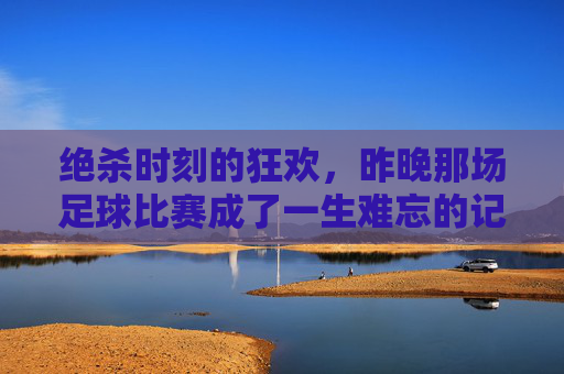 绝杀时刻的狂欢,昨晚那场足球比赛成了一生难忘的记忆