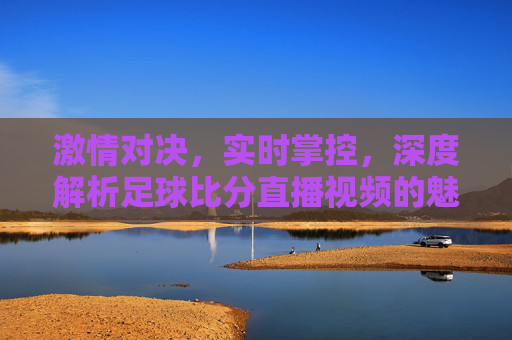 激情对决,实时掌控,深度解析足球比分直播视频的魅力与技巧