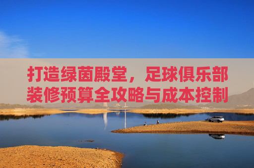 打造绿茵殿堂,足球俱乐部装修预算全攻略与成本控制指南