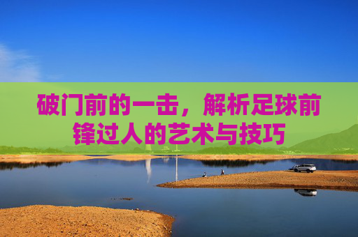 破门前的一击,解析足球前锋过人的艺术与技巧