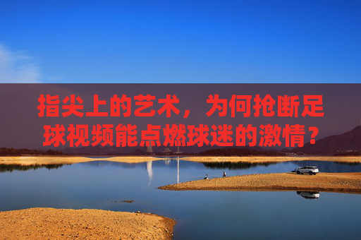 指尖上的艺术,为何抢断足球视频能点燃球迷的激情?