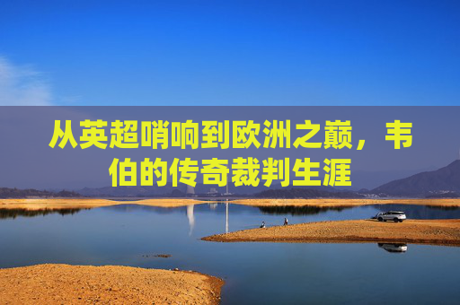 从英超哨响到欧洲之巅,韦伯的传奇裁判生涯