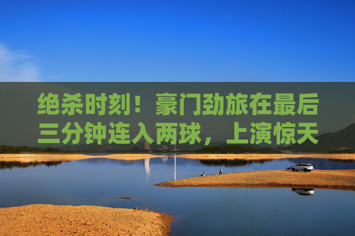 绝杀时刻!豪门劲旅在最后三分钟连入两球,上演惊天大逆转
