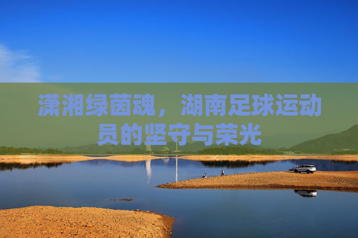 潇湘绿茵魂，湖南足球运动员的坚守与荣光