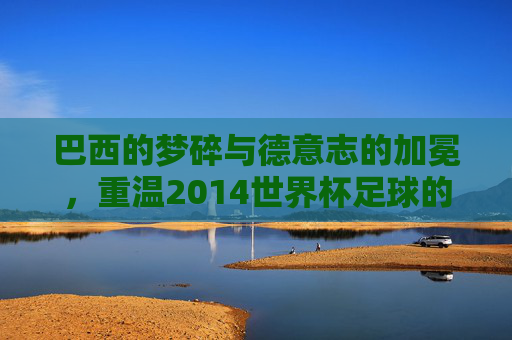 巴西的梦碎与德意志的加冕,重温2014世界杯足球的传奇岁月