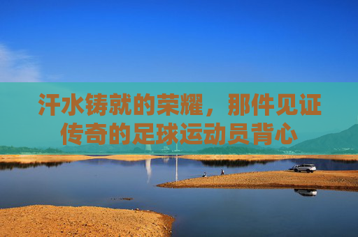 汗水铸就的荣耀,那件见证传奇的足球运动员背心