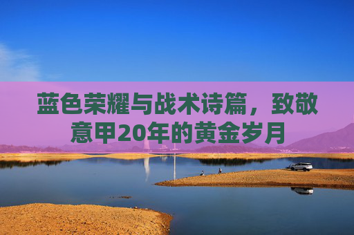 蓝色荣耀与战术诗篇,致敬意甲20年的黄金岁月