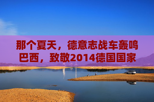 那个夏天,德意志战车轰鸣巴西,致敬2014德国国家队