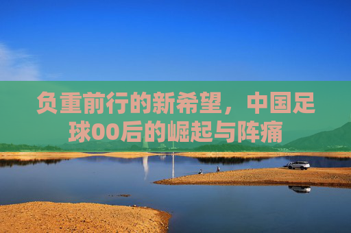 负重前行的新希望,中国足球00后的崛起与阵痛