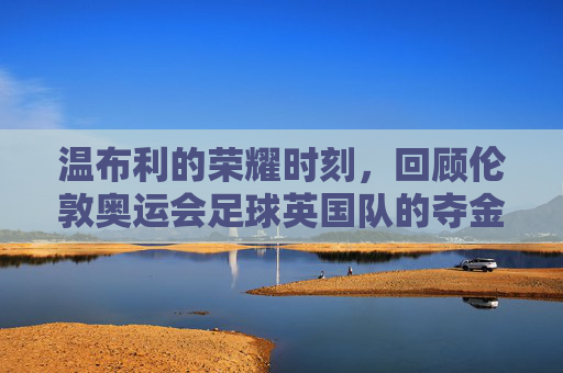 温布利的荣耀时刻,回顾伦敦奥运会足球英国队的夺金传奇