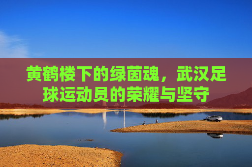 黄鹤楼下的绿茵魂,武汉足球运动员的荣耀与坚守