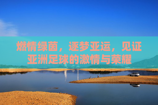 燃情绿茵,逐梦亚运,见证亚洲足球的激情与荣耀