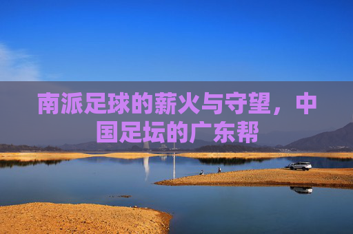 南派足球的薪火与守望,中国足坛的广东帮