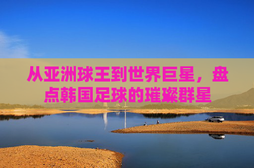 从亚洲球王到世界巨星,盘点韩国足球的璀璨群星