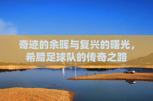 奇迹的余晖与复兴的曙光,希腊足球队的传奇之路