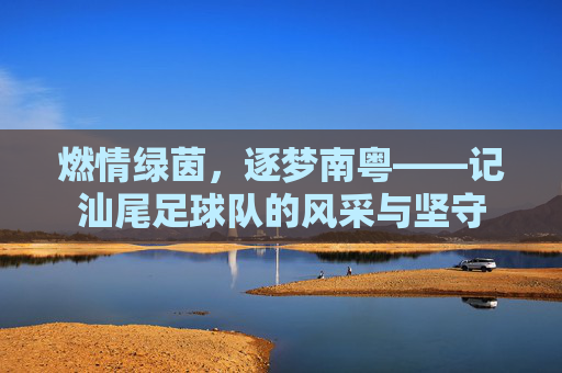 燃情绿茵,逐梦南粤——记汕尾足球队的风采与坚守