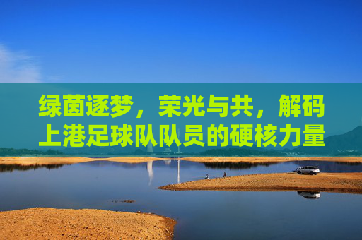 绿茵逐梦,荣光与共,解码上港足球队队员的硬核力量