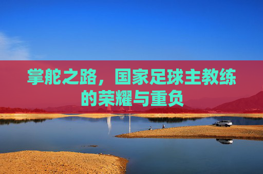 掌舵之路,国家足球主教练的荣耀与重负