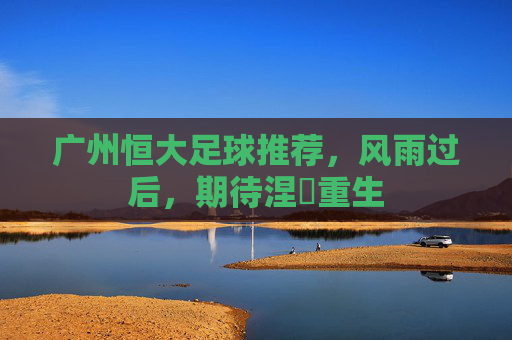 广州恒大足球推荐，风雨过后，期待涅槃重生
