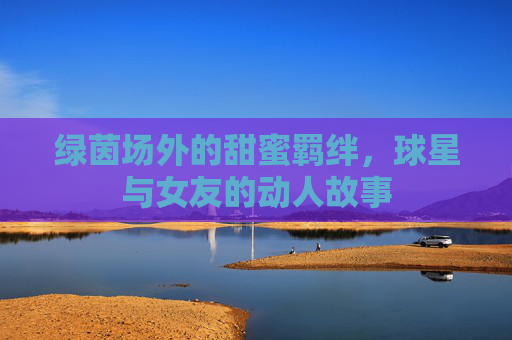 绿茵场外的甜蜜羁绊,球星与女友的动人故事