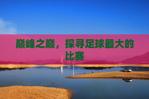 巅峰之巅,探寻足球最大的比赛