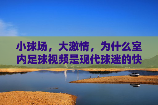 小球场,大激情,为什么室内足球视频是现代球迷的快乐源泉