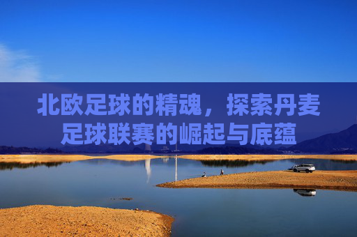 北欧足球的精魂,探索丹麦足球联赛的崛起与底蕴