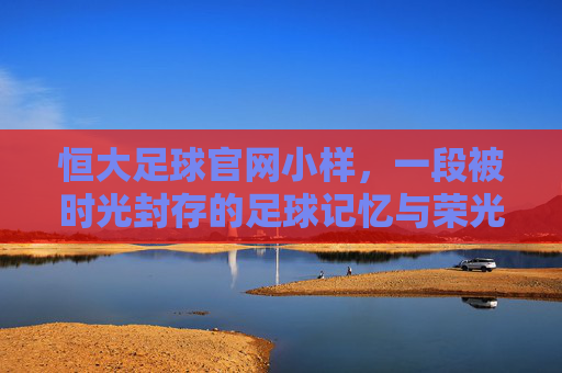 恒大足球官网小样,一段被时光封存的足球记忆与荣光
