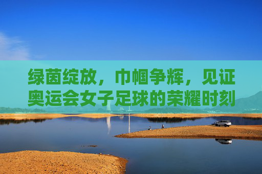绿茵绽放，巾帼争辉，见证奥运会女子足球的荣耀时刻