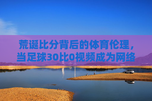 荒诞比分背后的体育伦理,当足球30比0视频成为网络热议焦点