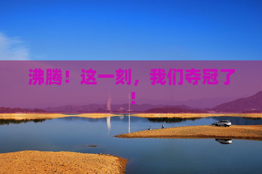 沸腾!这一刻,我们夺冠了!