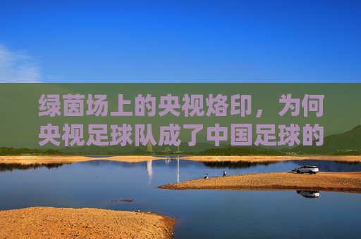 绿茵场上的央视烙印，为何央视足球队成了中国足球的代名词