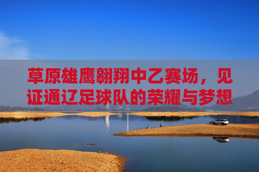 草原雄鹰翱翔中乙赛场，见证通辽足球队的荣耀与梦想