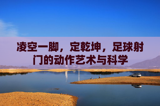 凌空一脚，定乾坤，足球射门的动作艺术与科学