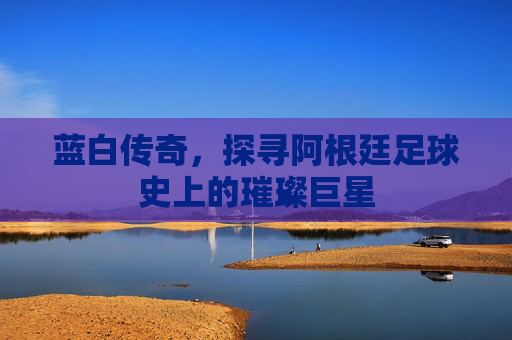 蓝白传奇,探寻阿根廷足球史上的璀璨巨星