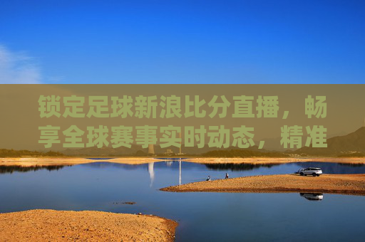 锁定足球新浪比分直播,畅享全球赛事实时动态,精准掌握每一场精彩对决