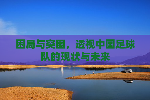 困局与突围,透视中国足球队的现状与未来