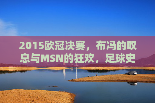 2015欧冠决赛,布冯的叹息与MSN的狂欢,足球史上最经典的决战之一